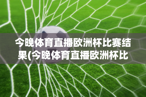 今晚体育直播欧洲杯比赛结果(今晚体育直播欧洲杯比赛结果查询)