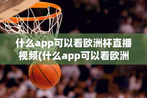 什么app可以看欧洲杯直播视频(什么app可以看欧洲杯直播视频免费)