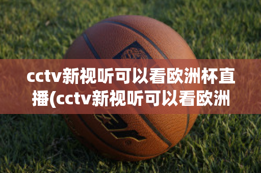 cctv新视听可以看欧洲杯直播(cctv新视听可以看欧洲杯直播回放吗)