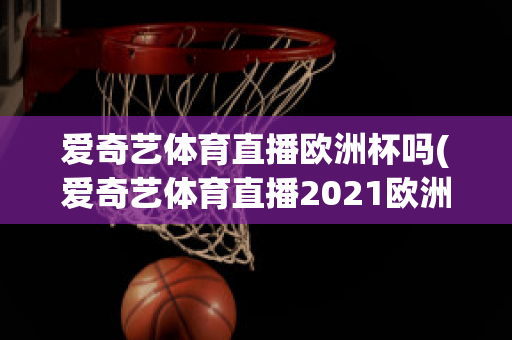 爱奇艺体育直播欧洲杯吗(爱奇艺体育直播2021欧洲杯)