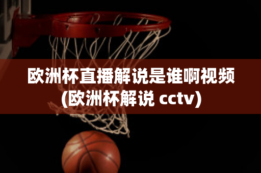 欧洲杯直播解说是谁啊视频(欧洲杯解说 cctv)