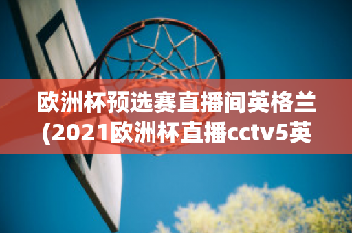 欧洲杯预选赛直播间英格兰(2021欧洲杯直播cctv5英格兰)