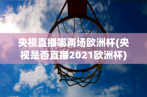 央视直播哪两场欧洲杯(央视是否直播2021欧洲杯)