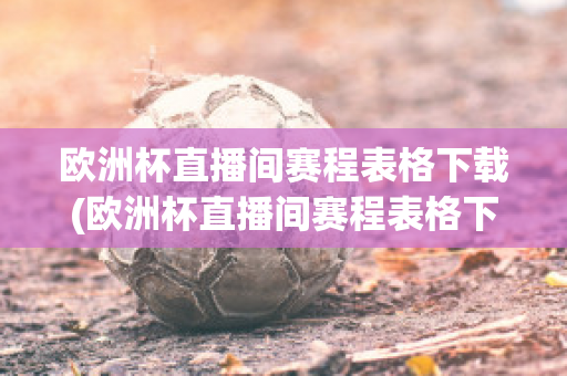 欧洲杯直播间赛程表格下载(欧洲杯直播间赛程表格下载软件)