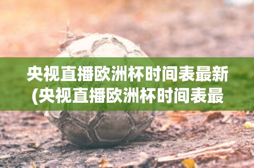 央视直播欧洲杯时间表最新(央视直播欧洲杯时间表最新版)