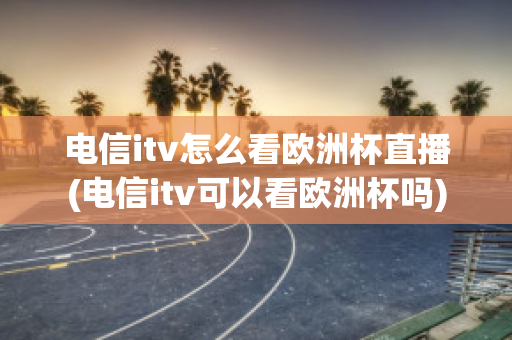 电信itv怎么看欧洲杯直播(电信itv可以看欧洲杯吗)