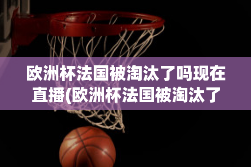 欧洲杯法国被淘汰了吗现在直播(欧洲杯法国被淘汰了吗现在直播视频)