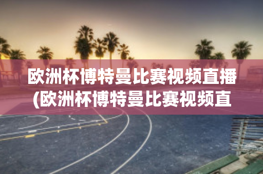 欧洲杯博特曼比赛视频直播(欧洲杯博特曼比赛视频直播在线观看)