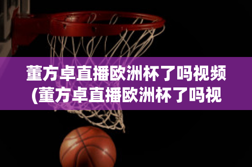 董方卓直播欧洲杯了吗视频(董方卓直播欧洲杯了吗视频在线观看)