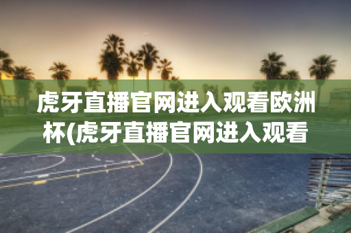 虎牙直播官网进入观看欧洲杯(虎牙直播官网进入观看欧洲杯回放)