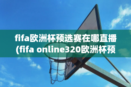 fifa欧洲杯预选赛在哪直播(fifa online320欧洲杯预选赛)