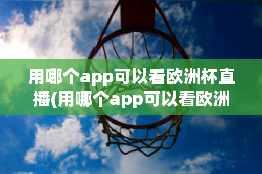 用哪个app可以看欧洲杯直播(用哪个app可以看欧洲杯直播视频)