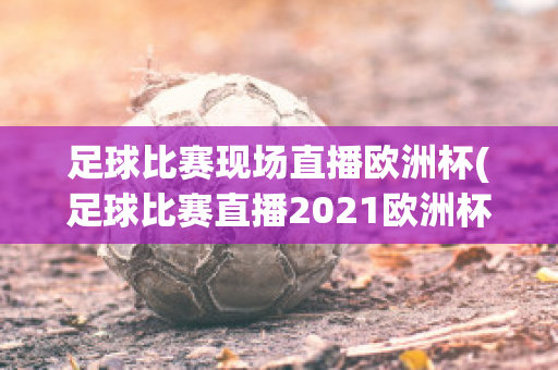 足球比赛现场直播欧洲杯(足球比赛直播2021欧洲杯)