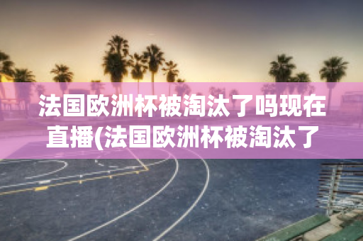 法国欧洲杯被淘汰了吗现在直播(法国欧洲杯被淘汰了吗现在直播视频)