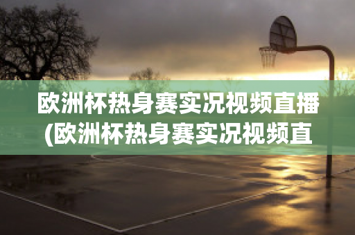 欧洲杯热身赛实况视频直播(欧洲杯热身赛实况视频直播在线观看)