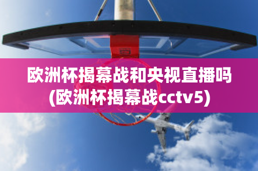 欧洲杯揭幕战和央视直播吗(欧洲杯揭幕战cctv5)