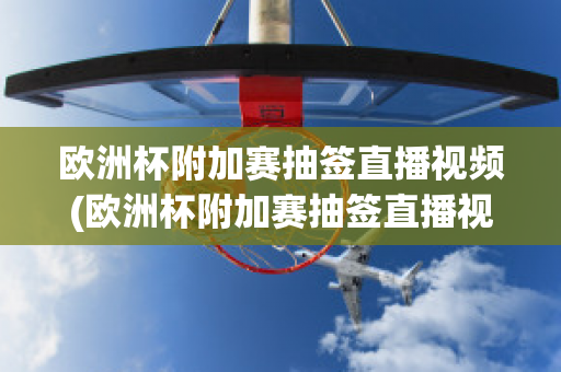 欧洲杯附加赛抽签直播视频(欧洲杯附加赛抽签直播视频在线观看)