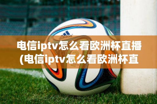 电信iptv怎么看欧洲杯直播(电信iptv怎么看欧洲杯直播节目)