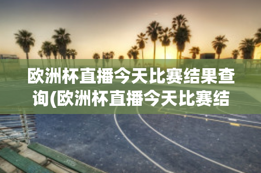 欧洲杯直播今天比赛结果查询(欧洲杯直播今天比赛结果查询官网)