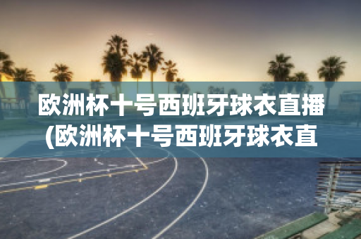 欧洲杯十号西班牙球衣直播(欧洲杯十号西班牙球衣直播视频)