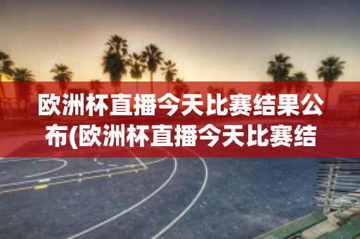 欧洲杯直播今天比赛结果公布(欧洲杯直播今天比赛结果公布了吗)