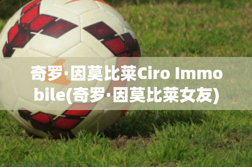 奇罗·因莫比莱Ciro Immobile(奇罗·因莫比莱女友)