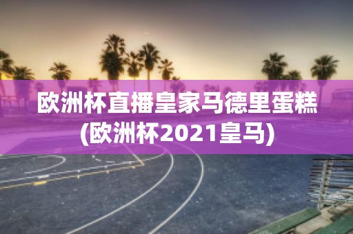 欧洲杯直播皇家马德里蛋糕(欧洲杯2021皇马)