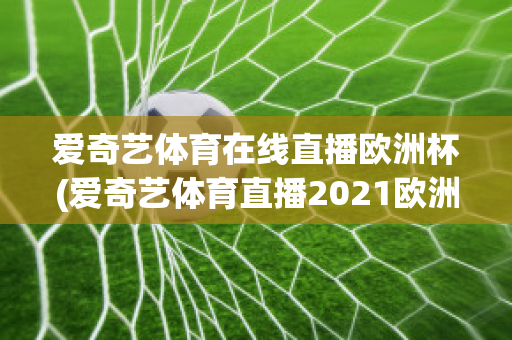 爱奇艺体育在线直播欧洲杯(爱奇艺体育直播2021欧洲杯)