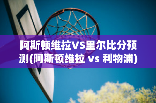 阿斯顿维拉VS里尔比分预测(阿斯顿维拉 vs 利物浦)