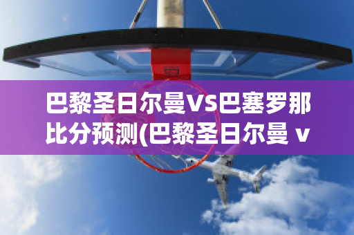 巴黎圣日尔曼VS巴塞罗那比分预测(巴黎圣日尔曼 vs 巴塞罗那)