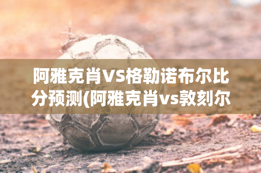 阿雅克肖VS格勒诺布尔比分预测(阿雅克肖vs敦刻尔克比分)