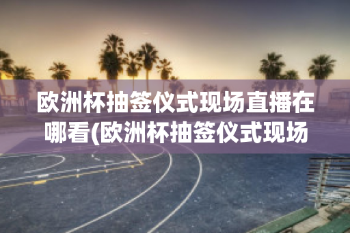 欧洲杯抽签仪式现场直播在哪看(欧洲杯抽签仪式现场直播在哪看回放)