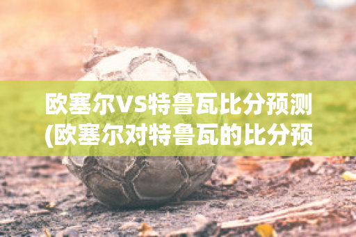 欧塞尔VS特鲁瓦比分预测(欧塞尔对特鲁瓦的比分预测)