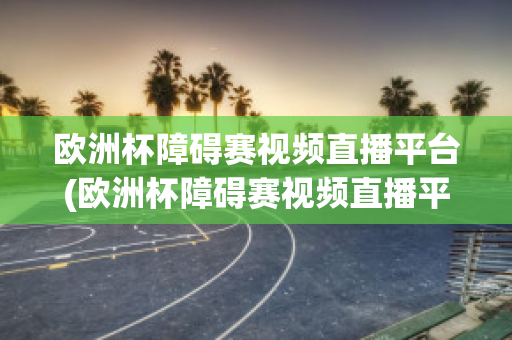 欧洲杯障碍赛视频直播平台(欧洲杯障碍赛视频直播平台官网)