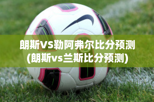 朗斯VS勒阿弗尔比分预测(朗斯vs兰斯比分预测)