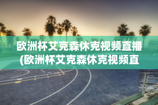 欧洲杯艾克森休克视频直播(欧洲杯艾克森休克视频直播在线观看)