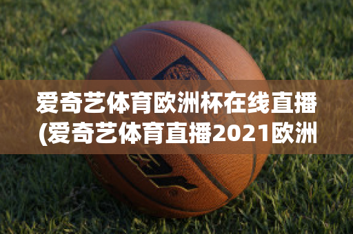 爱奇艺体育欧洲杯在线直播(爱奇艺体育直播2021欧洲杯)