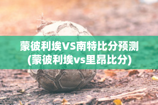 蒙彼利埃VS南特比分预测(蒙彼利埃vs里昂比分)