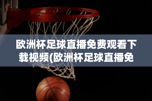 欧洲杯足球直播免费观看下载视频(欧洲杯足球直播免费观看下载视频手机版)