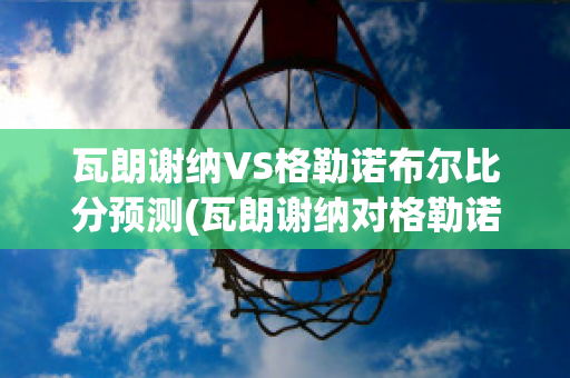 瓦朗谢纳VS格勒诺布尔比分预测(瓦朗谢纳对格勒诺布尔)