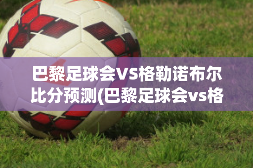 巴黎足球会VS格勒诺布尔比分预测(巴黎足球会vs格勒诺布尔比分预测)