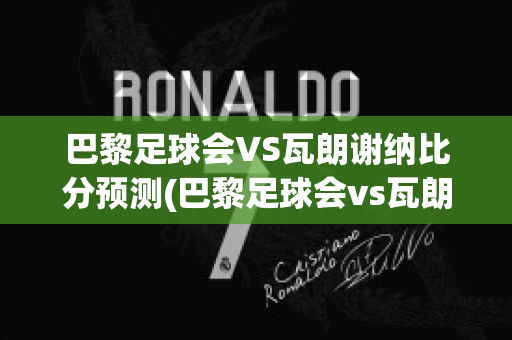 巴黎足球会VS瓦朗谢纳比分预测(巴黎足球会vs瓦朗谢纳比分预测分析)