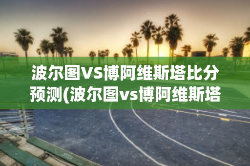 波尔图VS博阿维斯塔比分预测(波尔图vs博阿维斯塔比分预测最新)