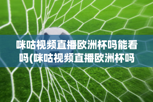 咪咕视频直播欧洲杯吗能看吗(咪咕视频直播欧洲杯吗能看吗知乎)