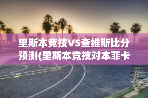 里斯本竞技VS查维斯比分预测(里斯本竞技对本菲卡比分预测)