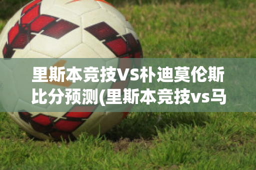 里斯本竞技VS朴迪莫伦斯比分预测(里斯本竞技vs马里迪莫预测)