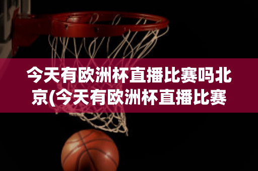 今天有欧洲杯直播比赛吗北京(今天有欧洲杯直播比赛吗北京时间几点)