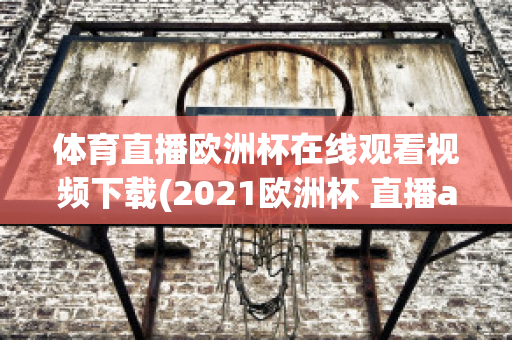 体育直播欧洲杯在线观看视频下载(2021欧洲杯 直播app)