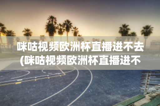 咪咕视频欧洲杯直播进不去(咪咕视频欧洲杯直播进不去怎么回事)