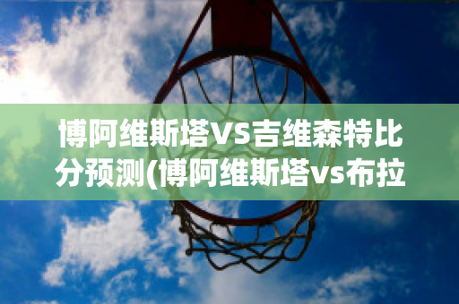 博阿维斯塔VS吉维森特比分预测(博阿维斯塔vs布拉加比分)